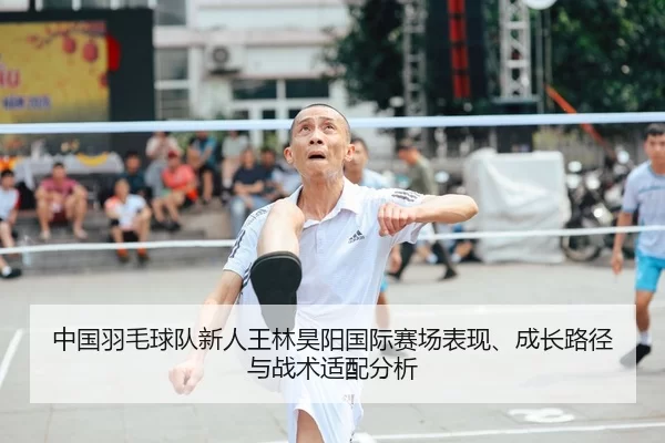 中国羽毛球队新人王林昊阳国际赛场表现、成长路径与战术适配分析