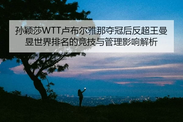 孙颖莎WTT卢布尔雅那夺冠后反超王曼昱世界排名的竞技与管理影响解析